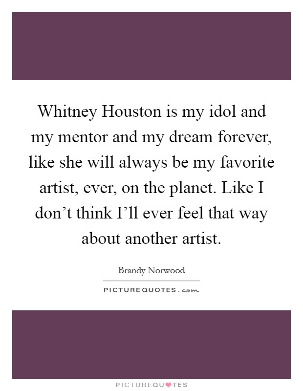 Whitney Houston is my idol and my mentor and my dream forever, like she will always be my favorite artist, ever, on the planet. Like I don't think I'll ever feel that way about another artist. Picture Quote #1