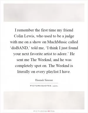 I remember the first time my friend Colin Lewis, who used to be a judge with me on a show on MuchMusic called ‘disBAND,’ told me, ‘I think I just found your next favorite artist to adore.’ He sent me The Weeknd, and he was completely spot on. The Weeknd is literally on every playlist I have Picture Quote #1