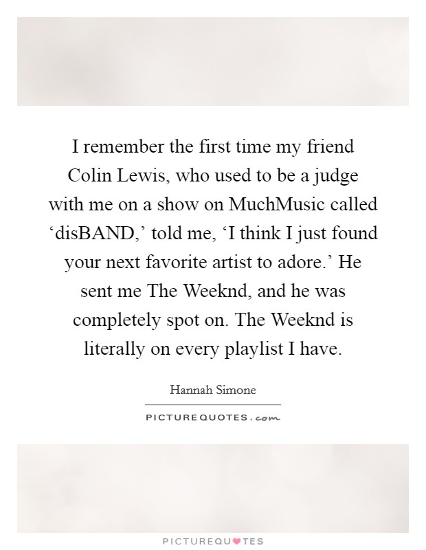 I remember the first time my friend Colin Lewis, who used to be a judge with me on a show on MuchMusic called ‘disBAND,' told me, ‘I think I just found your next favorite artist to adore.' He sent me The Weeknd, and he was completely spot on. The Weeknd is literally on every playlist I have. Picture Quote #1