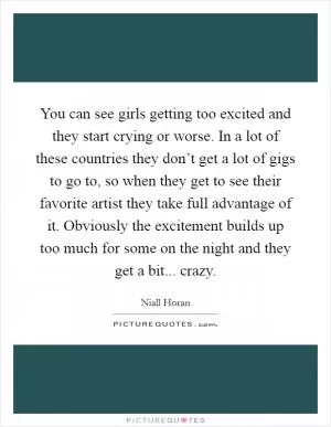 You can see girls getting too excited and they start crying or worse. In a lot of these countries they don’t get a lot of gigs to go to, so when they get to see their favorite artist they take full advantage of it. Obviously the excitement builds up too much for some on the night and they get a bit... crazy Picture Quote #1