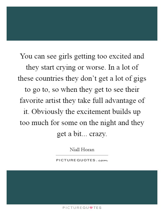 You can see girls getting too excited and they start crying or worse. In a lot of these countries they don't get a lot of gigs to go to, so when they get to see their favorite artist they take full advantage of it. Obviously the excitement builds up too much for some on the night and they get a bit... crazy. Picture Quote #1