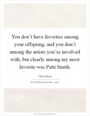 You don’t have favorites among your offspring, and you don’t among the artists you’re involved with, but clearly among my most favorite was Patti Smith Picture Quote #1