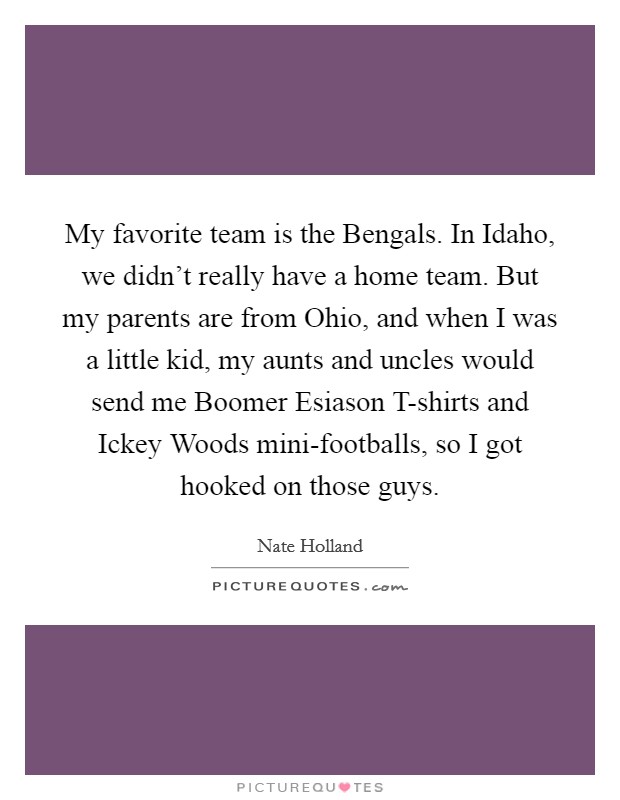 My favorite team is the Bengals. In Idaho, we didn't really have a home team. But my parents are from Ohio, and when I was a little kid, my aunts and uncles would send me Boomer Esiason T-shirts and Ickey Woods mini-footballs, so I got hooked on those guys. Picture Quote #1