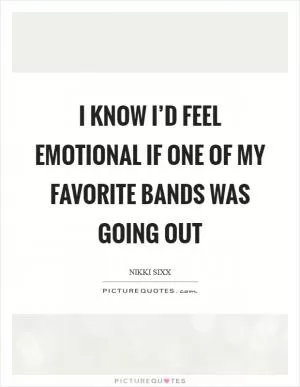 I know I’d feel emotional if one of my favorite bands was going out Picture Quote #1