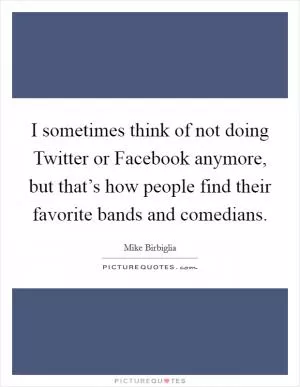 I sometimes think of not doing Twitter or Facebook anymore, but that’s how people find their favorite bands and comedians Picture Quote #1