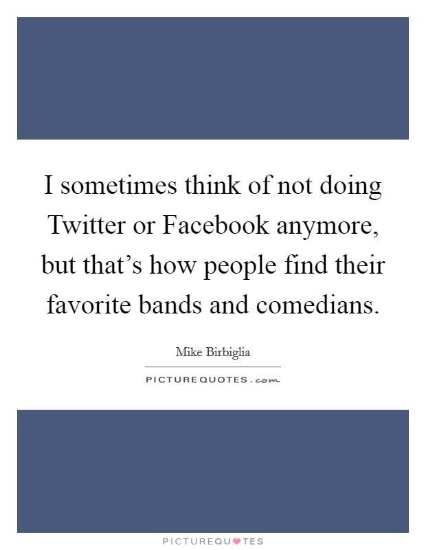 I sometimes think of not doing Twitter or Facebook anymore, but that's how people find their favorite bands and comedians. Picture Quote #1