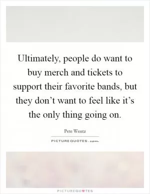 Ultimately, people do want to buy merch and tickets to support their favorite bands, but they don’t want to feel like it’s the only thing going on Picture Quote #1