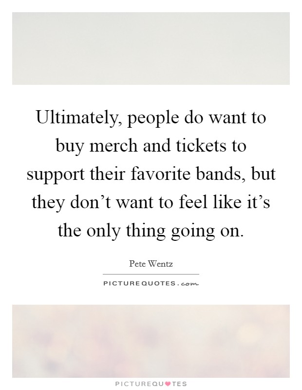 Ultimately, people do want to buy merch and tickets to support their favorite bands, but they don't want to feel like it's the only thing going on. Picture Quote #1