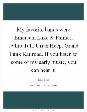 My favorite bands were Emerson, Lake and Palmer, Jethro Tull, Uriah Heep, Grand Funk Railroad. If you listen to some of my early music, you can hear it Picture Quote #1