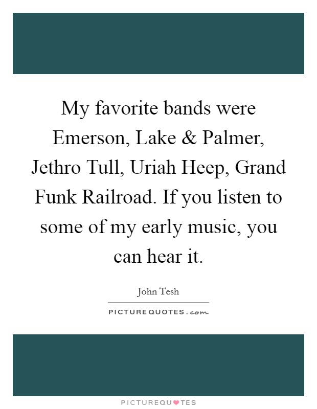 My favorite bands were Emerson, Lake and Palmer, Jethro Tull, Uriah Heep, Grand Funk Railroad. If you listen to some of my early music, you can hear it. Picture Quote #1