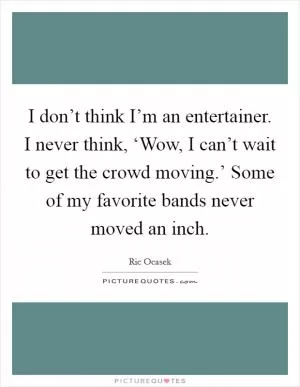 I don’t think I’m an entertainer. I never think, ‘Wow, I can’t wait to get the crowd moving.’ Some of my favorite bands never moved an inch Picture Quote #1