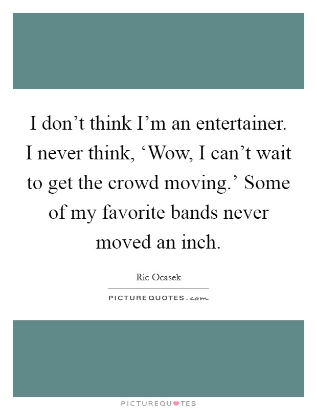 I don't think I'm an entertainer. I never think, ‘Wow, I can't wait to get the crowd moving.' Some of my favorite bands never moved an inch. Picture Quote #1