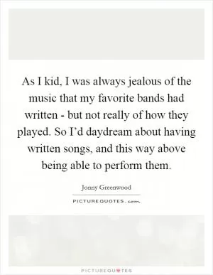 As I kid, I was always jealous of the music that my favorite bands had written - but not really of how they played. So I’d daydream about having written songs, and this way above being able to perform them Picture Quote #1