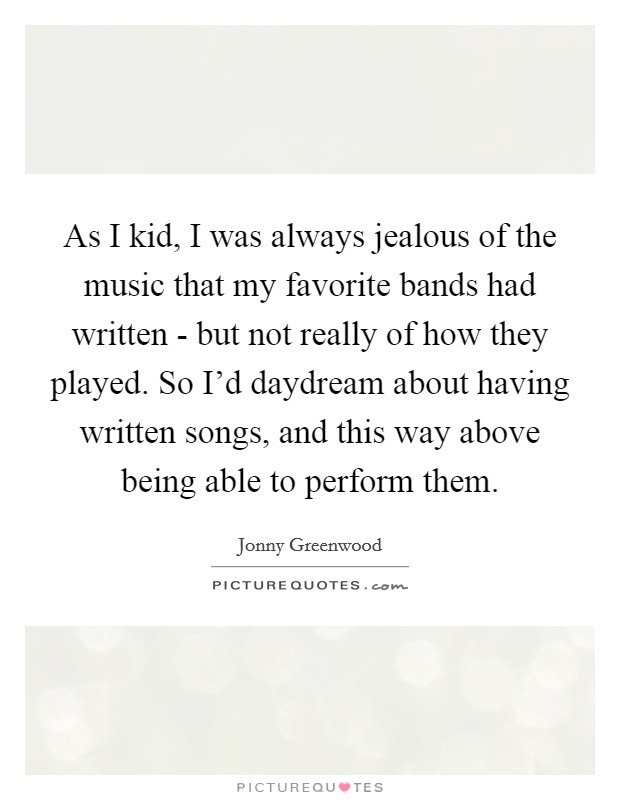 As I kid, I was always jealous of the music that my favorite bands had written - but not really of how they played. So I'd daydream about having written songs, and this way above being able to perform them. Picture Quote #1