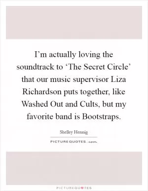 I’m actually loving the soundtrack to ‘The Secret Circle’ that our music supervisor Liza Richardson puts together, like Washed Out and Cults, but my favorite band is Bootstraps Picture Quote #1