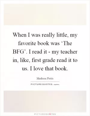 When I was really little, my favorite book was ‘The BFG’. I read it - my teacher in, like, first grade read it to us. I love that book Picture Quote #1