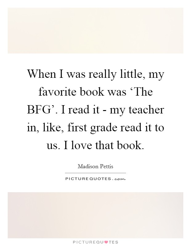 When I was really little, my favorite book was ‘The BFG'. I read it - my teacher in, like, first grade read it to us. I love that book. Picture Quote #1
