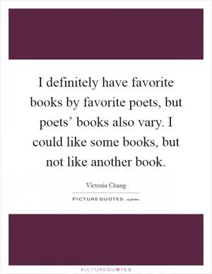 I definitely have favorite books by favorite poets, but poets’ books also vary. I could like some books, but not like another book Picture Quote #1