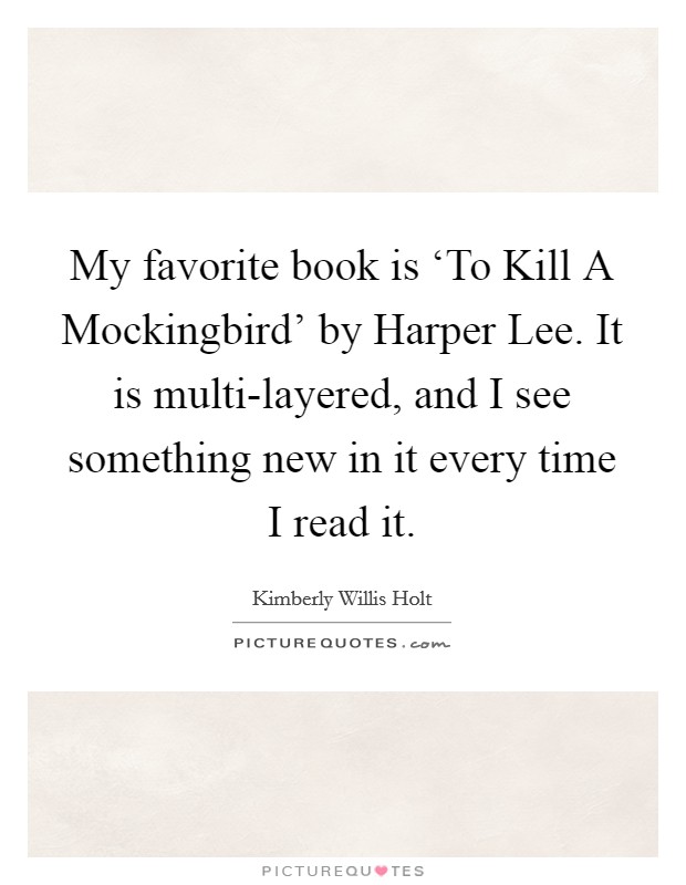 My favorite book is ‘To Kill A Mockingbird' by Harper Lee. It is multi-layered, and I see something new in it every time I read it. Picture Quote #1