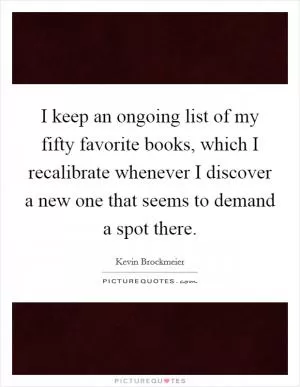 I keep an ongoing list of my fifty favorite books, which I recalibrate whenever I discover a new one that seems to demand a spot there Picture Quote #1