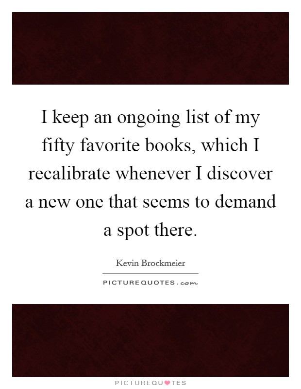 I keep an ongoing list of my fifty favorite books, which I recalibrate whenever I discover a new one that seems to demand a spot there. Picture Quote #1