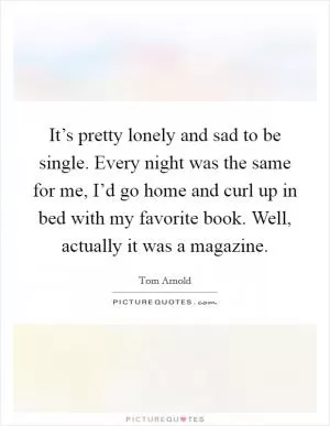 It’s pretty lonely and sad to be single. Every night was the same for me, I’d go home and curl up in bed with my favorite book. Well, actually it was a magazine Picture Quote #1