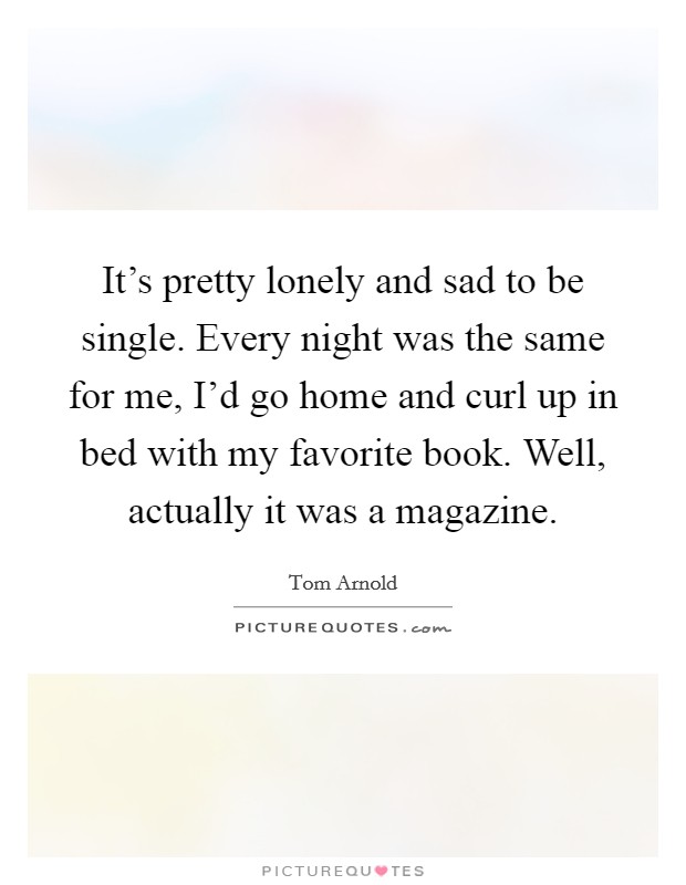 It's pretty lonely and sad to be single. Every night was the same for me, I'd go home and curl up in bed with my favorite book. Well, actually it was a magazine. Picture Quote #1
