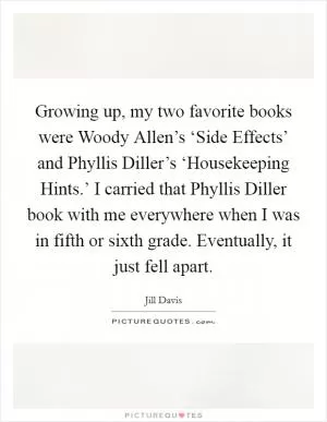 Growing up, my two favorite books were Woody Allen’s ‘Side Effects’ and Phyllis Diller’s ‘Housekeeping Hints.’ I carried that Phyllis Diller book with me everywhere when I was in fifth or sixth grade. Eventually, it just fell apart Picture Quote #1