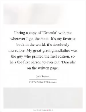 I bring a copy of ‘Dracula’ with me wherever I go, the book. It’s my favorite book in the world, it’s absolutely incredible. My great-great grandfather was the guy who printed the first edition, so he’s the first person to ever put ‘Dracula’ on the written page Picture Quote #1