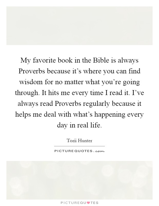 My favorite book in the Bible is always Proverbs because it's where you can find wisdom for no matter what you're going through. It hits me every time I read it. I've always read Proverbs regularly because it helps me deal with what's happening every day in real life. Picture Quote #1