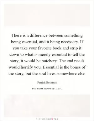 There is a difference between something being essential, and it being necessary. If you take your favorite book and strip it down to what is merely essential to tell the story, it would be butchery. The end result would horrify you. Essential is the bones of the story, but the soul lives somewhere else Picture Quote #1