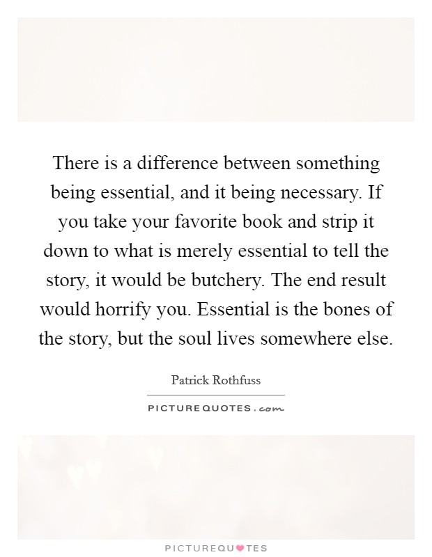 There is a difference between something being essential, and it being necessary. If you take your favorite book and strip it down to what is merely essential to tell the story, it would be butchery. The end result would horrify you. Essential is the bones of the story, but the soul lives somewhere else. Picture Quote #1
