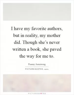I have my favorite authors, but in reality, my mother did. Though she’s never written a book, she paved the way for me to Picture Quote #1
