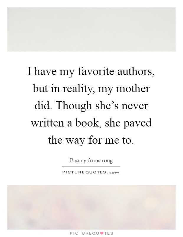 I have my favorite authors, but in reality, my mother did. Though she's never written a book, she paved the way for me to. Picture Quote #1