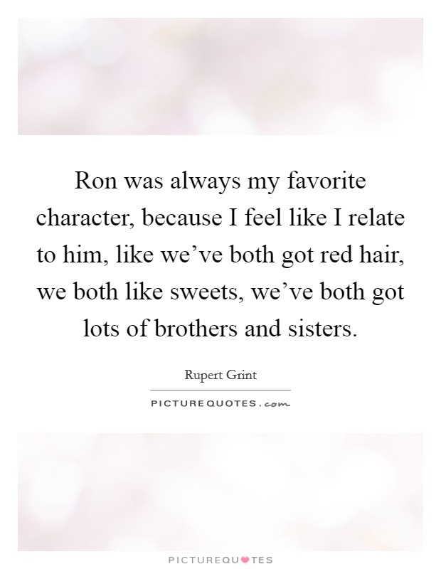 Ron was always my favorite character, because I feel like I relate to him, like we've both got red hair, we both like sweets, we've both got lots of brothers and sisters. Picture Quote #1