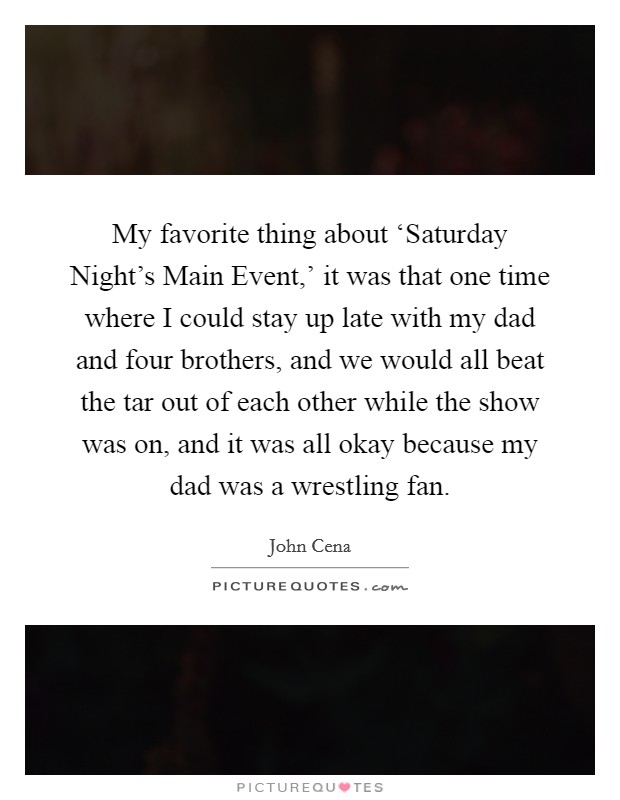 My favorite thing about ‘Saturday Night's Main Event,' it was that one time where I could stay up late with my dad and four brothers, and we would all beat the tar out of each other while the show was on, and it was all okay because my dad was a wrestling fan. Picture Quote #1
