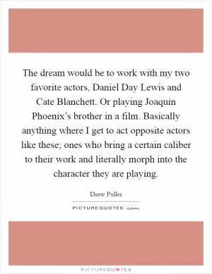The dream would be to work with my two favorite actors, Daniel Day Lewis and Cate Blanchett. Or playing Joaquin Phoenix’s brother in a film. Basically anything where I get to act opposite actors like these; ones who bring a certain caliber to their work and literally morph into the character they are playing Picture Quote #1