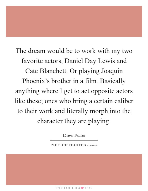 The dream would be to work with my two favorite actors, Daniel Day Lewis and Cate Blanchett. Or playing Joaquin Phoenix's brother in a film. Basically anything where I get to act opposite actors like these; ones who bring a certain caliber to their work and literally morph into the character they are playing. Picture Quote #1