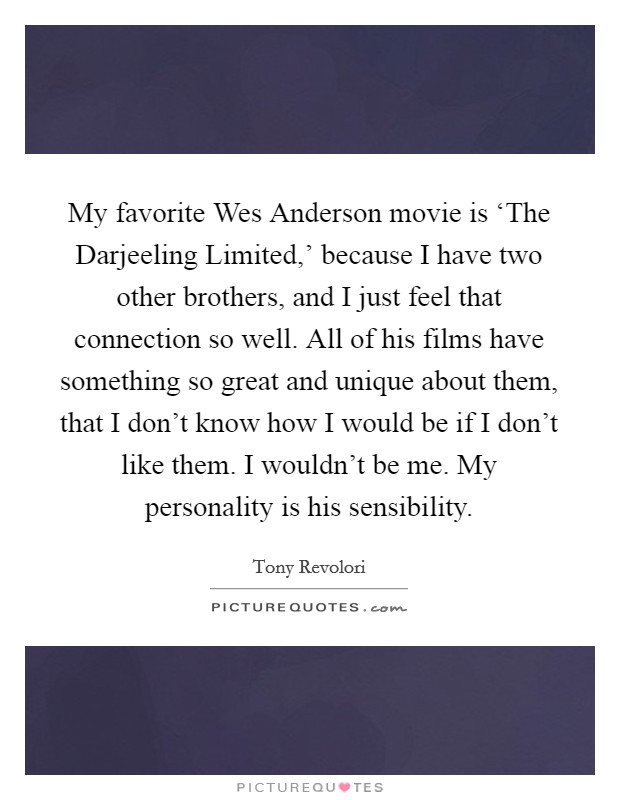 My favorite Wes Anderson movie is ‘The Darjeeling Limited,' because I have two other brothers, and I just feel that connection so well. All of his films have something so great and unique about them, that I don't know how I would be if I don't like them. I wouldn't be me. My personality is his sensibility. Picture Quote #1