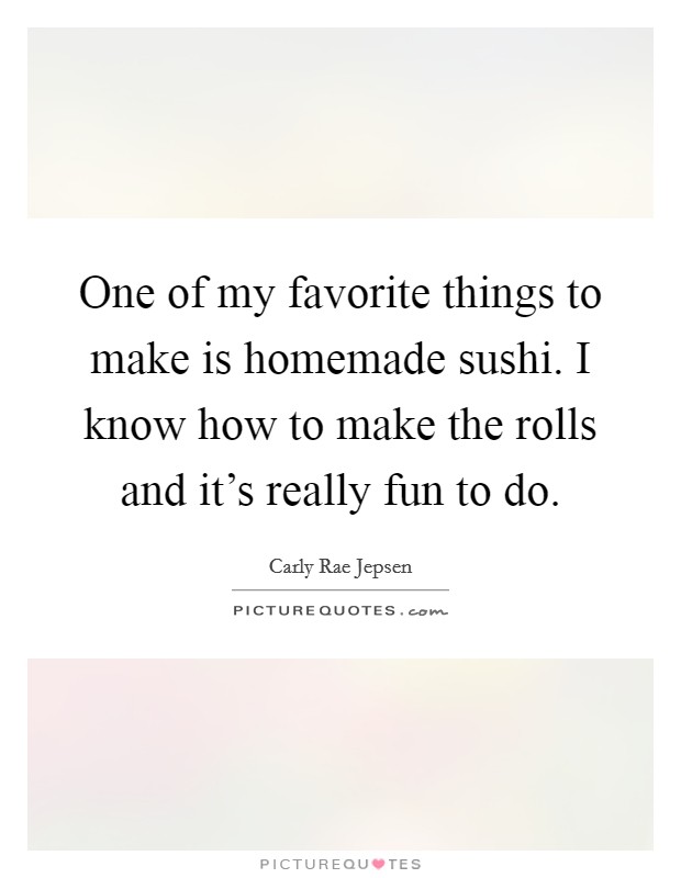 One of my favorite things to make is homemade sushi. I know how to make the rolls and it's really fun to do. Picture Quote #1