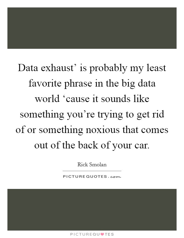 Data exhaust' is probably my least favorite phrase in the big data world ‘cause it sounds like something you're trying to get rid of or something noxious that comes out of the back of your car. Picture Quote #1