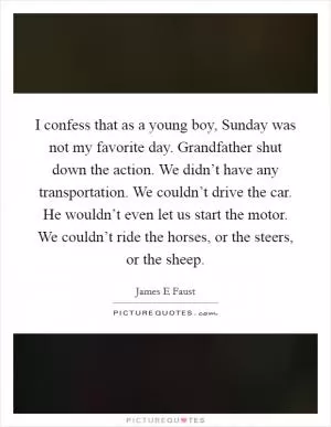 I confess that as a young boy, Sunday was not my favorite day. Grandfather shut down the action. We didn’t have any transportation. We couldn’t drive the car. He wouldn’t even let us start the motor. We couldn’t ride the horses, or the steers, or the sheep Picture Quote #1
