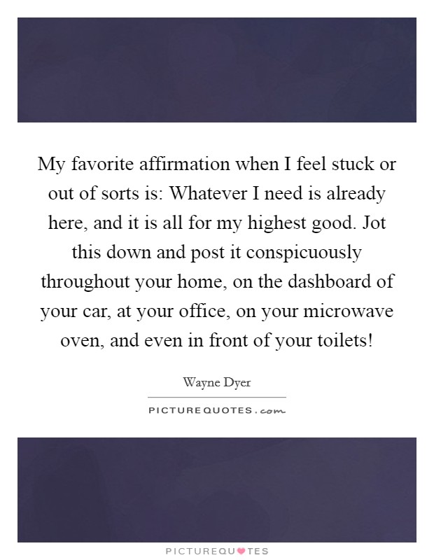 My favorite affirmation when I feel stuck or out of sorts is: Whatever I need is already here, and it is all for my highest good. Jot this down and post it conspicuously throughout your home, on the dashboard of your car, at your office, on your microwave oven, and even in front of your toilets! Picture Quote #1