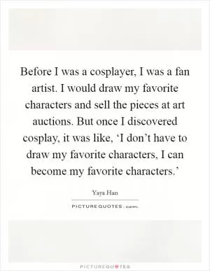 Before I was a cosplayer, I was a fan artist. I would draw my favorite characters and sell the pieces at art auctions. But once I discovered cosplay, it was like, ‘I don’t have to draw my favorite characters, I can become my favorite characters.’ Picture Quote #1