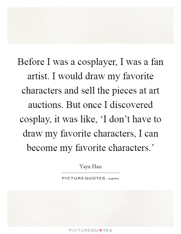 Before I was a cosplayer, I was a fan artist. I would draw my favorite characters and sell the pieces at art auctions. But once I discovered cosplay, it was like, ‘I don't have to draw my favorite characters, I can become my favorite characters.' Picture Quote #1
