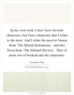 In my own work, I don’t have favorite characters, but I have characters that I relate to the most. And I relate the most to Simon from ‘The Mortal Instruments,’ and also Tessa from ‘The Infernal Devices.’ They’re more sort of bookish and shy characters Picture Quote #1