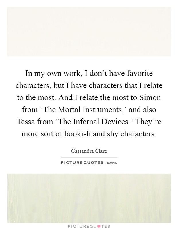 In my own work, I don't have favorite characters, but I have characters that I relate to the most. And I relate the most to Simon from ‘The Mortal Instruments,' and also Tessa from ‘The Infernal Devices.' They're more sort of bookish and shy characters. Picture Quote #1