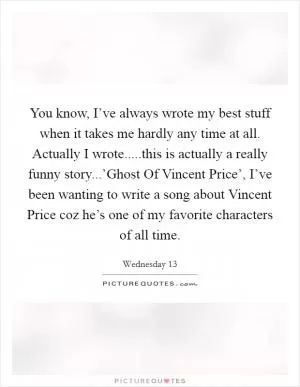 You know, I’ve always wrote my best stuff when it takes me hardly any time at all. Actually I wrote.....this is actually a really funny story...’Ghost Of Vincent Price’, I’ve been wanting to write a song about Vincent Price coz he’s one of my favorite characters of all time Picture Quote #1