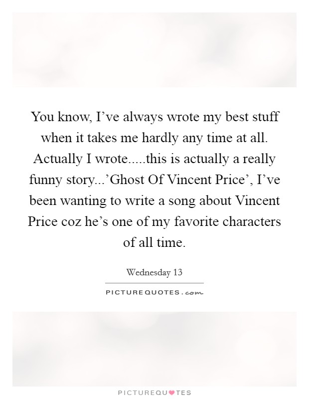 You know, I've always wrote my best stuff when it takes me hardly any time at all. Actually I wrote.....this is actually a really funny story...'Ghost Of Vincent Price', I've been wanting to write a song about Vincent Price coz he's one of my favorite characters of all time. Picture Quote #1