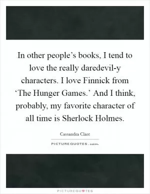 In other people’s books, I tend to love the really daredevil-y characters. I love Finnick from ‘The Hunger Games.’ And I think, probably, my favorite character of all time is Sherlock Holmes Picture Quote #1